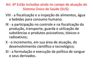 Art. 6º Estão incluídas ainda no campo de atuação do
            Sistema Único de Saúde (SUS):
VIII - a fiscalização e a inspeção de alimentos, água
   e bebidas para consumo humano;
IX - a participação no controle e na fiscalização da
   produção, transporte, guarda e utilização de
   substâncias e produtos psicoativos, tóxicos e
   radioativos;
X - o incremento, em sua área de atuação, do
   desenvolvimento científico e tecnológico;
XI - a formulação e execução da política de sangue
   e seus derivados.
 
