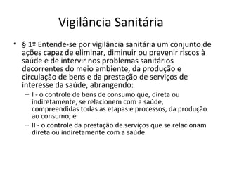 Vigilância Sanitária
• § 1º Entende-se por vigilância sanitária um conjunto de
  ações capaz de eliminar, diminuir ou prevenir riscos à
  saúde e de intervir nos problemas sanitários
  decorrentes do meio ambiente, da produção e
  circulação de bens e da prestação de serviços de
  interesse da saúde, abrangendo:
   – I - o controle de bens de consumo que, direta ou
     indiretamente, se relacionem com a saúde,
     compreendidas todas as etapas e processos, da produção
     ao consumo; e
   – II - o controle da prestação de serviços que se relacionam
     direta ou indiretamente com a saúde.
 