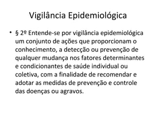 Vigilância Epidemiológica
• § 2º Entende-se por vigilância epidemiológica
  um conjunto de ações que proporcionam o
  conhecimento, a detecção ou prevenção de
  qualquer mudança nos fatores determinantes
  e condicionantes de saúde individual ou
  coletiva, com a finalidade de recomendar e
  adotar as medidas de prevenção e controle
  das doenças ou agravos.
 
