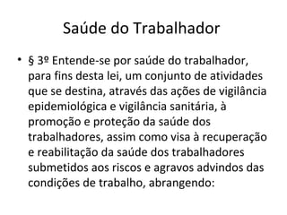 Saúde do Trabalhador
• § 3º Entende-se por saúde do trabalhador,
  para fins desta lei, um conjunto de atividades
  que se destina, através das ações de vigilância
  epidemiológica e vigilância sanitária, à
  promoção e proteção da saúde dos
  trabalhadores, assim como visa à recuperação
  e reabilitação da saúde dos trabalhadores
  submetidos aos riscos e agravos advindos das
  condições de trabalho, abrangendo:
 