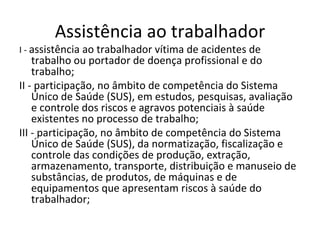 Assistência ao trabalhador
I - assistência ao trabalhador vítima de acidentes de
    trabalho ou portador de doença profissional e do
    trabalho;
II - participação, no âmbito de competência do Sistema
    Único de Saúde (SUS), em estudos, pesquisas, avaliação
    e controle dos riscos e agravos potenciais à saúde
    existentes no processo de trabalho;
III - participação, no âmbito de competência do Sistema
    Único de Saúde (SUS), da normatização, fiscalização e
    controle das condições de produção, extração,
    armazenamento, transporte, distribuição e manuseio de
    substâncias, de produtos, de máquinas e de
    equipamentos que apresentam riscos à saúde do
    trabalhador;
 