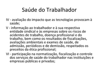 Saúde do Trabalhador
IV - avaliação do impacto que as tecnologias provocam à
   saúde;
V - informação ao trabalhador e à sua respectiva
   entidade sindical e às empresas sobre os riscos de
   acidentes de trabalho, doença profissional e do
   trabalho, bem como os resultados de fiscalizações,
   avaliações ambientais e exames de saúde, de
   admissão, periódicos e de demissão, respeitados os
   preceitos da ética profissional;
VI - participação na normatização, fiscalização e controle
   dos serviços de saúde do trabalhador nas instituições e
   empresas públicas e privadas;
 