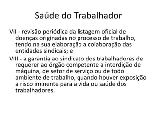 Saúde do Trabalhador
VII - revisão periódica da listagem oficial de
  doenças originadas no processo de trabalho,
  tendo na sua elaboração a colaboração das
  entidades sindicais; e
VIII - a garantia ao sindicato dos trabalhadores de
  requerer ao órgão competente a interdição de
  máquina, de setor de serviço ou de todo
  ambiente de trabalho, quando houver exposição
  a risco iminente para a vida ou saúde dos
  trabalhadores.
 