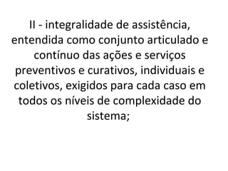 II - integralidade de assistência,
entendida como conjunto articulado e
     contínuo das ações e serviços
 preventivos e curativos, individuais e
coletivos, exigidos para cada caso em
  todos os níveis de complexidade do
                  sistema;
 