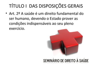 TÍTULO I DAS DISPOSIÇÕES GERAIS
• Art. 2º A saúde é um direito fundamental do
  ser humano, devendo o Estado prover as
  condições indispensáveis ao seu pleno
  exercício.
 