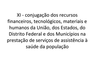 XI - conjugação dos recursos
financeiros, tecnológicos, materiais e
 humanos da União, dos Estados, do
 Distrito Federal e dos Municípios na
prestação de serviços de assistência à
          saúde da população
 