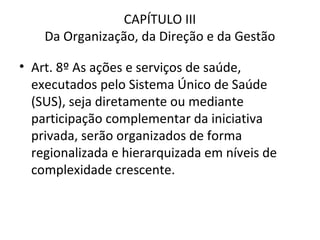 CAPÍTULO III
    Da Organização, da Direção e da Gestão

• Art. 8º As ações e serviços de saúde,
  executados pelo Sistema Único de Saúde
  (SUS), seja diretamente ou mediante
  participação complementar da iniciativa
  privada, serão organizados de forma
  regionalizada e hierarquizada em níveis de
  complexidade crescente.
 