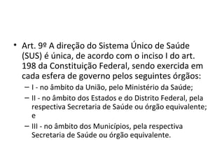 • Art. 9º A direção do Sistema Único de Saúde
  (SUS) é única, de acordo com o inciso I do art.
  198 da Constituição Federal, sendo exercida em
  cada esfera de governo pelos seguintes órgãos:
  – I - no âmbito da União, pelo Ministério da Saúde;
  – II - no âmbito dos Estados e do Distrito Federal, pela
    respectiva Secretaria de Saúde ou órgão equivalente;
    e
  – III - no âmbito dos Municípios, pela respectiva
    Secretaria de Saúde ou órgão equivalente.
 