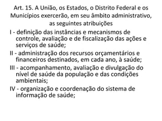 Art. 15. A União, os Estados, o Distrito Federal e os
Municípios exercerão, em seu âmbito administrativo,
                 as seguintes atribuições
I - definição das instâncias e mecanismos de
    controle, avaliação e de fiscalização das ações e
    serviços de saúde;
II - administração dos recursos orçamentários e
    financeiros destinados, em cada ano, à saúde;
III - acompanhamento, avaliação e divulgação do
    nível de saúde da população e das condições
    ambientais;
IV - organização e coordenação do sistema de
    informação de saúde;
 
