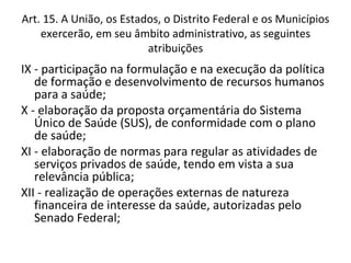Art. 15. A União, os Estados, o Distrito Federal e os Municípios
    exercerão, em seu âmbito administrativo, as seguintes
                          atribuições
IX - participação na formulação e na execução da política
   de formação e desenvolvimento de recursos humanos
   para a saúde;
X - elaboração da proposta orçamentária do Sistema
   Único de Saúde (SUS), de conformidade com o plano
   de saúde;
XI - elaboração de normas para regular as atividades de
   serviços privados de saúde, tendo em vista a sua
   relevância pública;
XII - realização de operações externas de natureza
   financeira de interesse da saúde, autorizadas pelo
   Senado Federal;
 