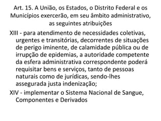 Art. 15. A União, os Estados, o Distrito Federal e os
Municípios exercerão, em seu âmbito administrativo,
                as seguintes atribuições
XIII - para atendimento de necessidades coletivas,
   urgentes e transitórias, decorrentes de situações
   de perigo iminente, de calamidade pública ou de
   irrupção de epidemias, a autoridade competente
   da esfera administrativa correspondente poderá
   requisitar bens e serviços, tanto de pessoas
   naturais como de jurídicas, sendo-lhes
   assegurada justa indenização;
XIV - implementar o Sistema Nacional de Sangue,
   Componentes e Derivados
 