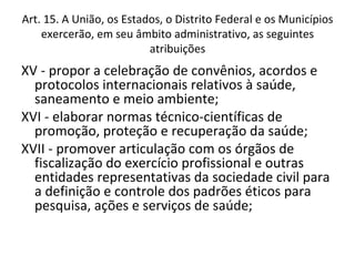 Art. 15. A União, os Estados, o Distrito Federal e os Municípios
    exercerão, em seu âmbito administrativo, as seguintes
                          atribuições
XV - propor a celebração de convênios, acordos e
  protocolos internacionais relativos à saúde,
  saneamento e meio ambiente;
XVI - elaborar normas técnico-científicas de
  promoção, proteção e recuperação da saúde;
XVII - promover articulação com os órgãos de
  fiscalização do exercício profissional e outras
  entidades representativas da sociedade civil para
  a definição e controle dos padrões éticos para
  pesquisa, ações e serviços de saúde;
 
