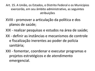 Art. 15. A União, os Estados, o Distrito Federal e os Municípios
    exercerão, em seu âmbito administrativo, as seguintes
                          atribuições

XVIII - promover a articulação da política e dos
  planos de saúde;
XIX - realizar pesquisas e estudos na área de saúde;
XX - definir as instâncias e mecanismos de controle
  e fiscalização inerentes ao poder de polícia
  sanitária;
XXI - fomentar, coordenar e executar programas e
  projetos estratégicos e de atendimento
  emergencial.
 