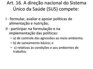 Art. 16. A direção nacional do Sistema
   Único da Saúde (SUS) compete:
I - formular, avaliar e apoiar políticas de
   alimentação e nutrição;
II - participar na formulação e na
   implementação das políticas:
   – a) de controle das agressões ao meio ambiente;
   – b) de saneamento básico; e
   – c) relativas às condições e aos ambientes de
     trabalho;
 