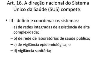 Art. 16. A direção nacional do Sistema
   Único da Saúde (SUS) compete:

• III - definir e coordenar os sistemas:
  – a) de redes integradas de assistência de alta
    complexidade;
  – b) de rede de laboratórios de saúde pública;
  – c) de vigilância epidemiológica; e
  – d) vigilância sanitária;
 