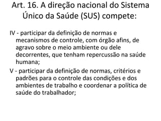 Art. 16. A direção nacional do Sistema
   Único da Saúde (SUS) compete:
IV - participar da definição de normas e
  mecanismos de controle, com órgão afins, de
  agravo sobre o meio ambiente ou dele
  decorrentes, que tenham repercussão na saúde
  humana;
V - participar da definição de normas, critérios e
  padrões para o controle das condições e dos
  ambientes de trabalho e coordenar a política de
  saúde do trabalhador;
 