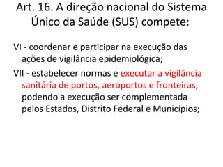 Art. 16. A direção nacional do Sistema
   Único da Saúde (SUS) compete:
VI - coordenar e participar na execução das
  ações de vigilância epidemiológica;
VII - estabelecer normas e executar a vigilância
  sanitária de portos, aeroportos e fronteiras,
  podendo a execução ser complementada
  pelos Estados, Distrito Federal e Municípios;
 