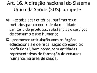 Art. 16. A direção nacional do Sistema
   Único da Saúde (SUS) compete:
VIII - estabelecer critérios, parâmetros e
  métodos para o controle da qualidade
  sanitária de produtos, substâncias e serviços
  de consumo e uso humano;
IX - promover articulação com os órgãos
  educacionais e de fiscalização do exercício
  profissional, bem como com entidades
  representativas de formação de recursos
  humanos na área de saúde;
 