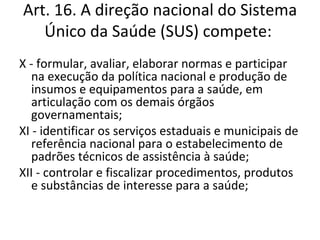 Art. 16. A direção nacional do Sistema
   Único da Saúde (SUS) compete:
X - formular, avaliar, elaborar normas e participar
   na execução da política nacional e produção de
   insumos e equipamentos para a saúde, em
   articulação com os demais órgãos
   governamentais;
XI - identificar os serviços estaduais e municipais de
   referência nacional para o estabelecimento de
   padrões técnicos de assistência à saúde;
XII - controlar e fiscalizar procedimentos, produtos
   e substâncias de interesse para a saúde;
 
