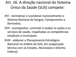 Art. 16. A direção nacional do Sistema
   Único da Saúde (SUS) compete:
XVI - normatizar e coordenar nacionalmente o
  Sistema Nacional de Sangue, Componentes e
  Derivados;
XVII - acompanhar, controlar e avaliar as ações e os
  serviços de saúde, respeitadas as competências
  estaduais e municipais;
XVIII - elaborar o Planejamento Estratégico
  Nacional no âmbito do SUS, em cooperação
  técnica com os Estados, Municípios e Distrito
  Federal;
 
