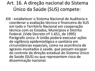 Art. 16. A direção nacional do Sistema
   Único da Saúde (SUS) compete:
XIX - estabelecer o Sistema Nacional de Auditoria e
  coordenar a avaliação técnica e financeira do SUS
  em todo o Território Nacional em cooperação
  técnica com os Estados, Municípios e Distrito
  Federal. (Vide Decreto nº 1.651, de 1995)
  Parágrafo único. A União poderá executar ações
  de vigilância epidemiológica e sanitária em
  circunstâncias especiais, como na ocorrência de
  agravos inusitados à saúde, que possam escapar
  do controle da direção estadual do Sistema Único
  de Saúde (SUS) ou que representem risco de
  disseminação nacional.
 