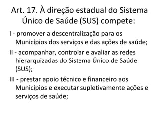 Art. 17. À direção estadual do Sistema
   Único de Saúde (SUS) compete:
I - promover a descentralização para os
   Municípios dos serviços e das ações de saúde;
II - acompanhar, controlar e avaliar as redes
   hierarquizadas do Sistema Único de Saúde
   (SUS);
III - prestar apoio técnico e financeiro aos
   Municípios e executar supletivamente ações e
   serviços de saúde;
 