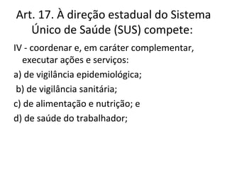 Art. 17. À direção estadual do Sistema
   Único de Saúde (SUS) compete:
IV - coordenar e, em caráter complementar,
   executar ações e serviços:
a) de vigilância epidemiológica;
 b) de vigilância sanitária;
c) de alimentação e nutrição; e
d) de saúde do trabalhador;
 
