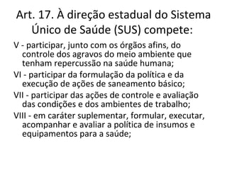 Art. 17. À direção estadual do Sistema
   Único de Saúde (SUS) compete:
V - participar, junto com os órgãos afins, do
  controle dos agravos do meio ambiente que
  tenham repercussão na saúde humana;
VI - participar da formulação da política e da
  execução de ações de saneamento básico;
VII - participar das ações de controle e avaliação
  das condições e dos ambientes de trabalho;
VIII - em caráter suplementar, formular, executar,
  acompanhar e avaliar a política de insumos e
  equipamentos para a saúde;
 