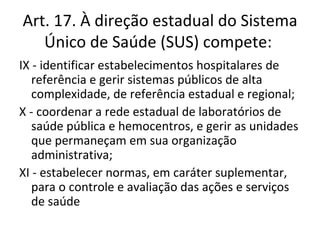 Art. 17. À direção estadual do Sistema
   Único de Saúde (SUS) compete:
IX - identificar estabelecimentos hospitalares de
   referência e gerir sistemas públicos de alta
   complexidade, de referência estadual e regional;
X - coordenar a rede estadual de laboratórios de
   saúde pública e hemocentros, e gerir as unidades
   que permaneçam em sua organização
   administrativa;
XI - estabelecer normas, em caráter suplementar,
   para o controle e avaliação das ações e serviços
   de saúde
 