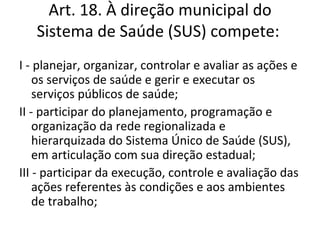 Art. 18. À direção municipal do
   Sistema de Saúde (SUS) compete:
I - planejar, organizar, controlar e avaliar as ações e
    os serviços de saúde e gerir e executar os
    serviços públicos de saúde;
II - participar do planejamento, programação e
    organização da rede regionalizada e
    hierarquizada do Sistema Único de Saúde (SUS),
    em articulação com sua direção estadual;
III - participar da execução, controle e avaliação das
    ações referentes às condições e aos ambientes
    de trabalho;
 
