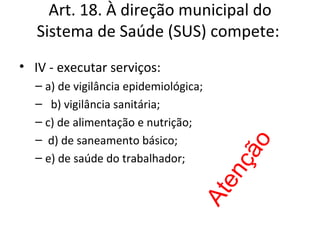 Art. 18. À direção municipal do
   Sistema de Saúde (SUS) compete:
• IV - executar serviços:
  – a) de vigilância epidemiológica;
  – b) vigilância sanitária;
  – c) de alimentação e nutrição;
  – d) de saneamento básico;




                                        o
                                       çã
  – e) de saúde do trabalhador;




                                       en
                                  At
 