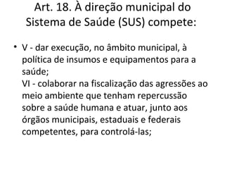 Art. 18. À direção municipal do
   Sistema de Saúde (SUS) compete:
• V - dar execução, no âmbito municipal, à
  política de insumos e equipamentos para a
  saúde;
  VI - colaborar na fiscalização das agressões ao
  meio ambiente que tenham repercussão
  sobre a saúde humana e atuar, junto aos
  órgãos municipais, estaduais e federais
  competentes, para controlá-las;
 
