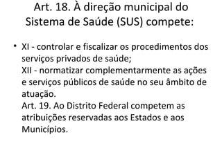 Art. 18. À direção municipal do
   Sistema de Saúde (SUS) compete:
• XI - controlar e fiscalizar os procedimentos dos
  serviços privados de saúde;
  XII - normatizar complementarmente as ações
  e serviços públicos de saúde no seu âmbito de
  atuação.
  Art. 19. Ao Distrito Federal competem as
  atribuições reservadas aos Estados e aos
  Municípios.
 