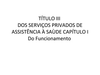 TÍTULO III
  DOS SERVIÇOS PRIVADOS DE
ASSISTÊNCIA À SAÙDE CAPÍTULO I
      Do Funcionamento
 