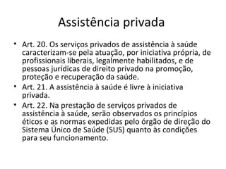Assistência privada
• Art. 20. Os serviços privados de assistência à saúde
  caracterizam-se pela atuação, por iniciativa própria, de
  profissionais liberais, legalmente habilitados, e de
  pessoas jurídicas de direito privado na promoção,
  proteção e recuperação da saúde.
• Art. 21. A assistência à saúde é livre à iniciativa
  privada.
• Art. 22. Na prestação de serviços privados de
  assistência à saúde, serão observados os princípios
  éticos e as normas expedidas pelo órgão de direção do
  Sistema Único de Saúde (SUS) quanto às condições
  para seu funcionamento.
 