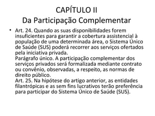 CAPÍTULO II
     Da Participação Complementar
• Art. 24. Quando as suas disponibilidades forem
  insuficientes para garantir a cobertura assistencial à
  população de uma determinada área, o Sistema Único
  de Saúde (SUS) poderá recorrer aos serviços ofertados
  pela iniciativa privada.
  Parágrafo único. A participação complementar dos
  serviços privados será formalizada mediante contrato
  ou convênio, observadas, a respeito, as normas de
  direito público.
  Art. 25. Na hipótese do artigo anterior, as entidades
  filantrópicas e as sem fins lucrativos terão preferência
  para participar do Sistema Único de Saúde (SUS).
 