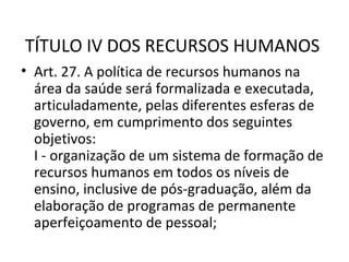  
TÍTULO IV DOS RECURSOS HUMANOS
• Art. 27. A política de recursos humanos na
  área da saúde será formalizada e executada,
  articuladamente, pelas diferentes esferas de
  governo, em cumprimento dos seguintes
  objetivos:
  I - organização de um sistema de formação de
  recursos humanos em todos os níveis de
  ensino, inclusive de pós-graduação, além da
  elaboração de programas de permanente
  aperfeiçoamento de pessoal;
 