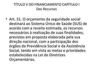 TÍTULO V DO FINANCIAMENTO CAPÍTULO I
                 Dos Recursos

• Art. 31. O orçamento da seguridade social
  destinará ao Sistema Único de Saúde (SUS) de
  acordo com a receita estimada, os recursos
  necessários à realização de suas finalidades,
  previstos em proposta elaborada pela sua
  direção nacional, com a participação dos
  órgãos da Previdência Social e da Assistência
  Social, tendo em vista as metas e prioridades
  estabelecidas na Lei de Diretrizes
  Orçamentárias.
 