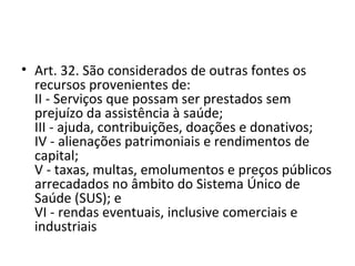 • Art. 32. São considerados de outras fontes os
  recursos provenientes de:
  II - Serviços que possam ser prestados sem
  prejuízo da assistência à saúde;
  III - ajuda, contribuições, doações e donativos;
  IV - alienações patrimoniais e rendimentos de
  capital;
  V - taxas, multas, emolumentos e preços públicos
  arrecadados no âmbito do Sistema Único de
  Saúde (SUS); e
  VI - rendas eventuais, inclusive comerciais e
  industriais
 