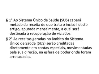 § 1° Ao Sistema Único de Saúde (SUS) caberá
  metade da receita de que trata o inciso I deste
  artigo, apurada mensalmente, a qual será
  destinada à recuperação de viciados.
§ 2° As receitas geradas no âmbito do Sistema
  Único de Saúde (SUS) serão creditadas
  diretamente em contas especiais, movimentadas
  pela sua direção, na esfera de poder onde forem
  arrecadadas.
 