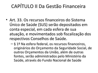 CAPÍTULO II Da Gestão Financeira

• Art. 33. Os recursos financeiros do Sistema
  Único de Saúde (SUS) serão depositados em
  conta especial, em cada esfera de sua
  atuação, e movimentados sob fiscalização dos
  respectivos Conselhos de Saúde.
  – § 1º Na esfera federal, os recursos financeiros,
    originários do Orçamento da Seguridade Social, de
    outros Orçamentos da União, além de outras
    fontes, serão administrados pelo Ministério da
    Saúde, através do Fundo Nacional de Saúde
 