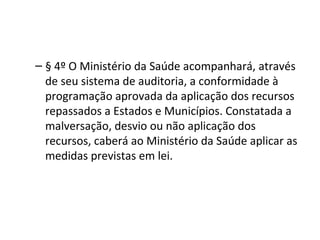 – § 4º O Ministério da Saúde acompanhará, através
  de seu sistema de auditoria, a conformidade à
  programação aprovada da aplicação dos recursos
  repassados a Estados e Municípios. Constatada a
  malversação, desvio ou não aplicação dos
  recursos, caberá ao Ministério da Saúde aplicar as
  medidas previstas em lei.
 