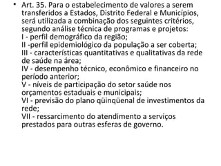 • Art. 35. Para o estabelecimento de valores a serem
  transferidos a Estados, Distrito Federal e Municípios,
  será utilizada a combinação dos seguintes critérios,
  segundo análise técnica de programas e projetos:
  I - perfil demográfico da região;
  II -perfil epidemiológico da população a ser coberta;
  III - características quantitativas e qualitativas da rede
  de saúde na área;
  IV - desempenho técnico, econômico e financeiro no
  período anterior;
  V - níveis de participação do setor saúde nos
  orçamentos estaduais e municipais;
  VI - previsão do plano qüinqüenal de investimentos da
  rede;
  VII - ressarcimento do atendimento a serviços
  prestados para outras esferas de governo.
 