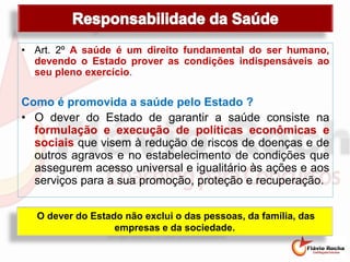 • Art. 2º A saúde é um direito fundamental do ser humano,
devendo o Estado prover as condições indispensáveis ao
seu pleno exercício.
Como é promovida a saúde pelo Estado ?
• O dever do Estado de garantir a saúde consiste na
formulação e execução de políticas econômicas e
sociais que visem à redução de riscos de doenças e de
outros agravos e no estabelecimento de condições que
assegurem acesso universal e igualitário às ações e aos
serviços para a sua promoção, proteção e recuperação.
O dever do Estado não exclui o das pessoas, da família, das
empresas e da sociedade.
 