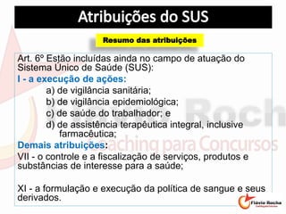 Art. 6º Estão incluídas ainda no campo de atuação do
Sistema Único de Saúde (SUS):
I - a execução de ações:
a) de vigilância sanitária;
b) de vigilância epidemiológica;
c) de saúde do trabalhador; e
d) de assistência terapêutica integral, inclusive
farmacêutica;
Demais atribuições:
VII - o controle e a fiscalização de serviços, produtos e
substâncias de interesse para a saúde;
XI - a formulação e execução da política de sangue e seus
derivados.
Resumo das atribuições
 