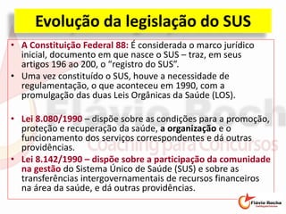 Evolução da legislação do SUS
• A Constituição Federal 88: É considerada o marco jurídico
inicial, documento em que nasce o SUS – traz, em seus
artigos 196 ao 200, o “registro do SUS”.
• Uma vez constituído o SUS, houve a necessidade de
regulamentação, o que aconteceu em 1990, com a
promulgação das duas Leis Orgânicas da Saúde (LOS).
• Lei 8.080/1990 – dispõe sobre as condições para a promoção,
proteção e recuperação da saúde, a organização e o
funcionamento dos serviços correspondentes e dá outras
providências.
• Lei 8.142/1990 – dispõe sobre a participação da comunidade
na gestão do Sistema Único de Saúde (SUS) e sobre as
transferências intergovernamentais de recursos financeiros
na área da saúde, e dá outras providências.
 