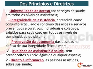 I - Universalidade de acesso aos serviços de saúde
em todos os níveis de assistência;
II - Integralidade de assistência, entendida como
conjunto articulado e contínuo das ações e serviços
preventivos e curativos, individuais e coletivos,
exigidos para cada caso em todos os níveis de
complexidade do sistema;
III - Preservação da autonomia das pessoas na
defesa de sua integridade física e moral;
IV - Igualdade da assistência à saúde, sem
preconceitos ou privilégios de qualquer espécie;
V - Direito à informação, às pessoas assistidas,
sobre sua saúde;
 