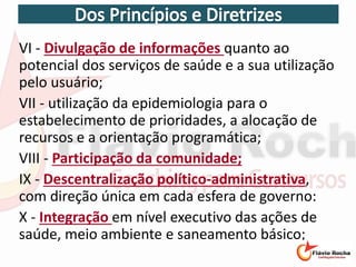 VI - Divulgação de informações quanto ao
potencial dos serviços de saúde e a sua utilização
pelo usuário;
VII - utilização da epidemiologia para o
estabelecimento de prioridades, a alocação de
recursos e a orientação programática;
VIII - Participação da comunidade;
IX - Descentralização político-administrativa,
com direção única em cada esfera de governo:
X - Integração em nível executivo das ações de
saúde, meio ambiente e saneamento básico;
 