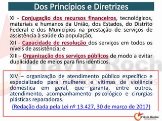 XI - Conjugação dos recursos financeiros, tecnológicos,
materiais e humanos da União, dos Estados, do Distrito
Federal e dos Municípios na prestação de serviços de
assistência à saúde da população;
XII - Capacidade de resolução dos serviços em todos os
níveis de assistência; e
XIII - Organização dos serviços públicos de modo a evitar
duplicidade de meios para fins idênticos.
XIV – organização de atendimento público específico e
especializado para mulheres e vítimas de violência
doméstica em geral, que garanta, entre outros,
atendimento, acompanhamento psicológico e cirurgias
plásticas reparadoras.
(Redação dada pela Lei nº 13.427, 30 de março de 2017)
 