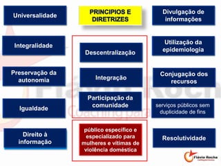 Direito à informação
Universalidade
serviços públicos sem
duplicidade de fins
Resolutividade
Integração
Descentralização
Utilização da
epidemiologia
Divulgação de
informações
Igualdade
Preservação da
autonomia
Integralidade
Conjugação dos
recursos
Direito à
informação
Universalidade
Descentralização
Participação da
comunidade
Utilização da
epidemiologia
Divulgação de
informações
Igualdade
Preservação da
autonomia
Integralidade
público específico e
especializado para
mulheres e vítimas de
violência doméstica
 